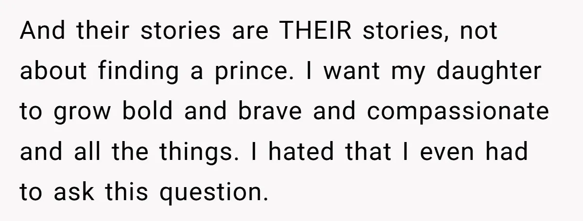 And their stories are THEIR stories, not about finding a prince. I want my daughter to grow bold and brave and compassionate and all the things. I hated that I...
