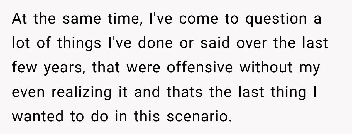 At the same time, I've come to question a lot of things I've done or said over the last few years, that were offensive without my even realizing it and...
