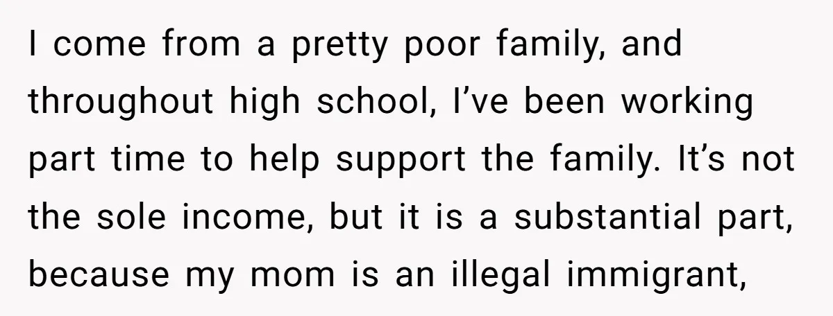 I come from a pretty poor family, and throughout high school, I’ve been working part time to help support the family. It’s not the sole income, but it is a...