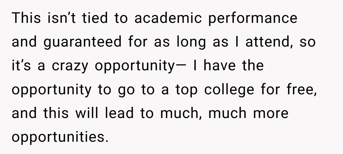 This isn’t tied to academic performance and guaranteed for as long as I attend, so it’s a crazy opportunity— I have the opportunity to go to a top college for...