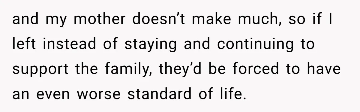 and my mother doesn’t make much, so if I left instead of staying and continuing to support the family, they’d be forced to have an even worse standard of life.