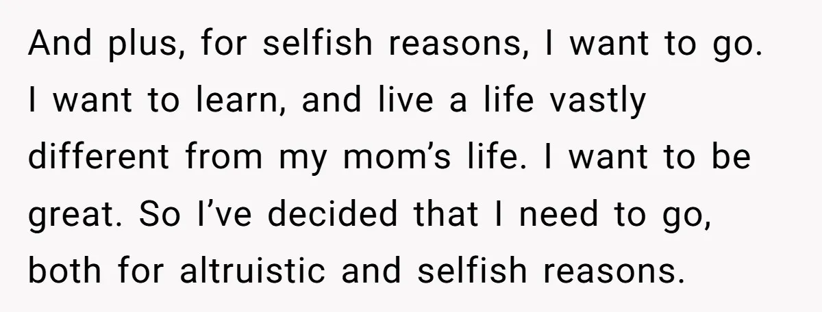 And plus, for selfish reasons, I want to go. I want to learn, and live a life vastly different from my mom’s life. I want to be great. So I’ve...