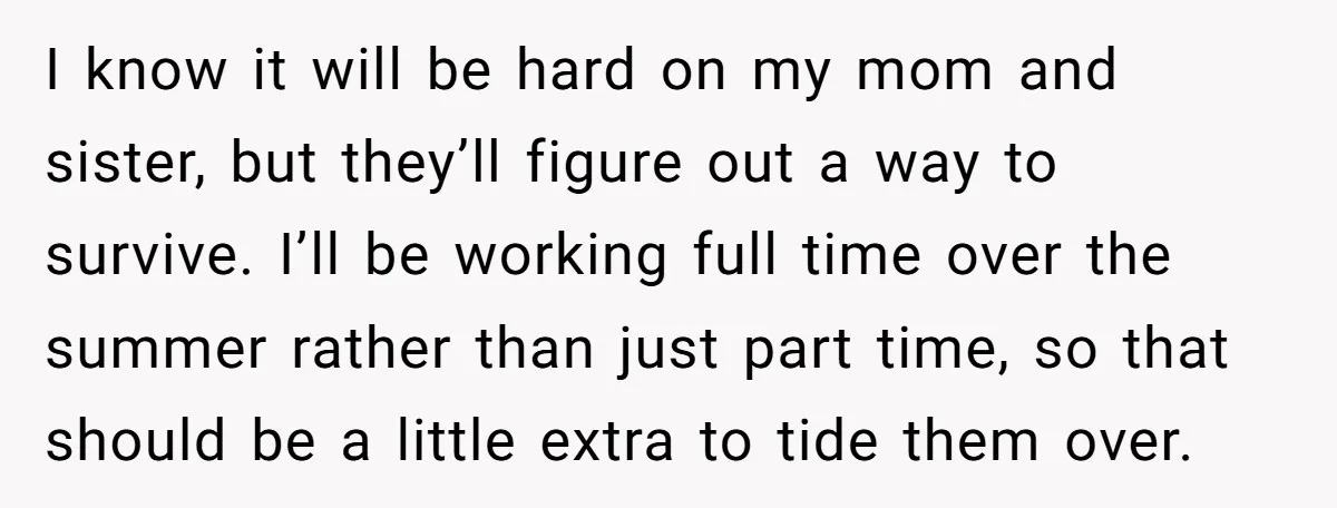 I know it will be hard on my mom and sister, but they’ll figure out a way to survive. I’ll be working full time over the summer rather than just...