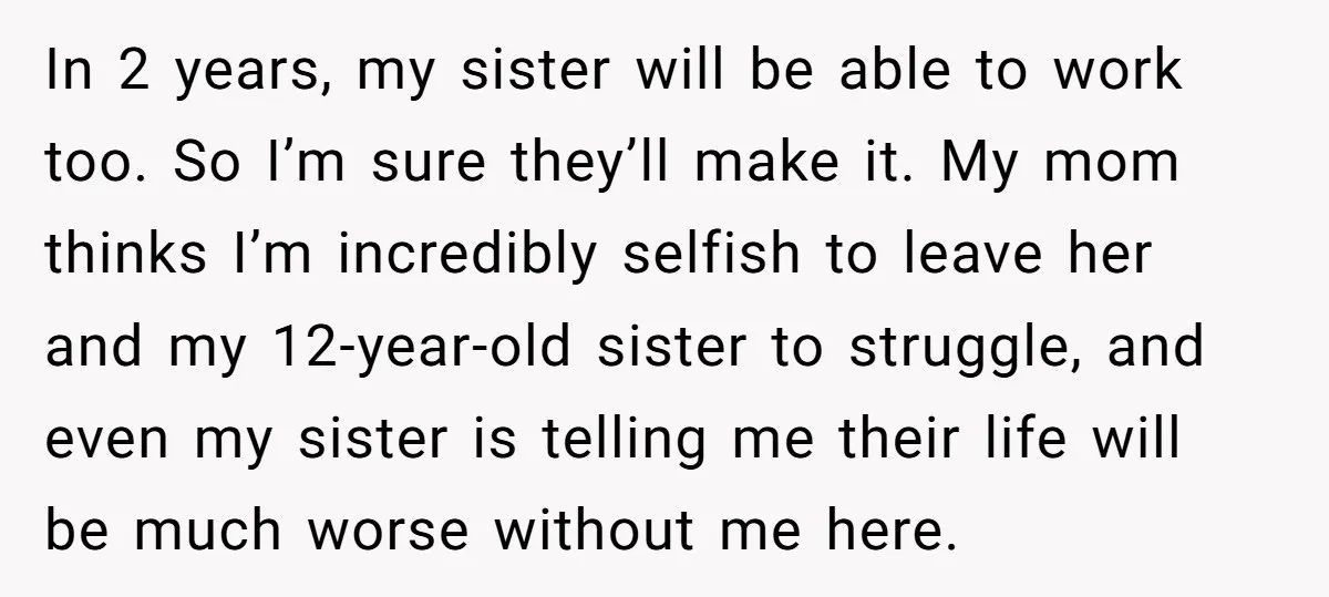 In 2 years, my sister will be able to work too. So I’m sure they’ll make it. My mom thinks I’m incredibly selfish to leave her and my 12-year-old sister...