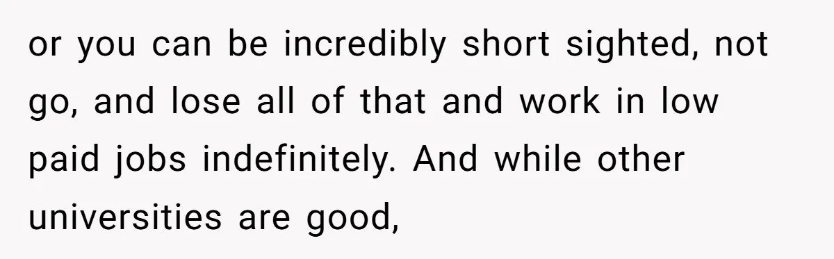 or you can be incredibly short sighted, not go, and lose all of that and work in low paid jobs indefinitely. And while other universities are good,