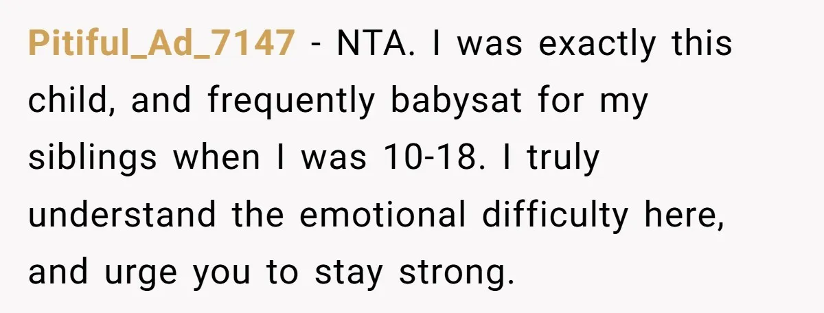 Pitiful_Ad_7147 − NTA. I was exactly this child, and frequently babysat for my siblings when I was 10-18. I truly understand the emotional difficulty here, and urge you to stay...