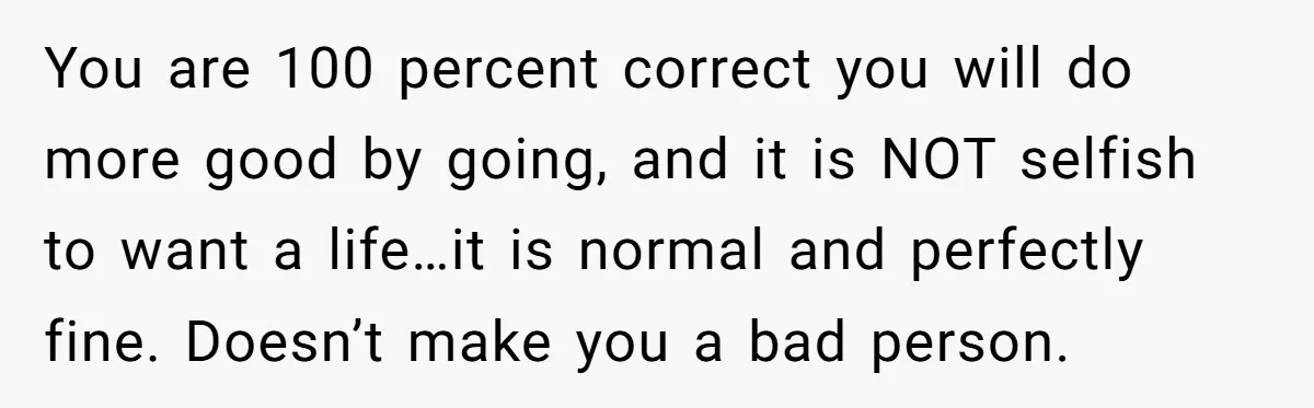 You are 100 percent correct you will do more good by going, and it is NOT selfish to want a life…it is normal and perfectly fine. Doesn’t make you a...