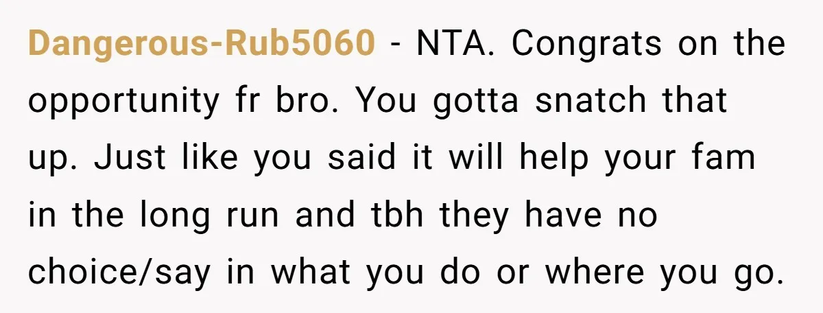 Dangerous-Rub5060 − NTA. Congrats on the opportunity fr bro. You gotta snatch that up. Just like you said it will help your fam in the long run and tbh they...