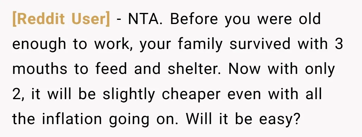 [Reddit User] − NTA. Before you were old enough to work, your family survived with 3 mouths to feed and shelter. Now with only 2, it will be slightly cheaper...
