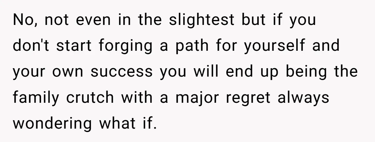 No, not even in the slightest but if you don't start forging a path for yourself and your own success you will end up being the family crutch with a...