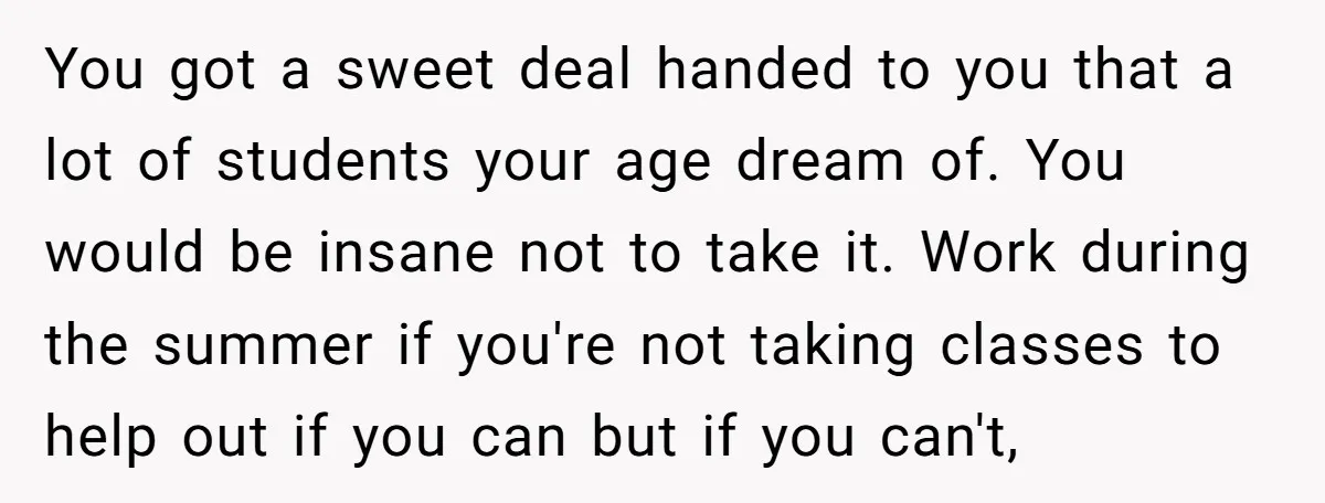 You got a sweet deal handed to you that a lot of students your age dream of. You would be insane not to take it. Work during the summer if...