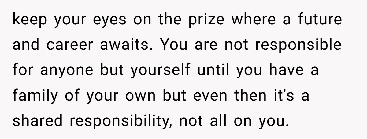 keep your eyes on the prize where a future and career awaits. You are not responsible for anyone but yourself until you have a family of your own but even...