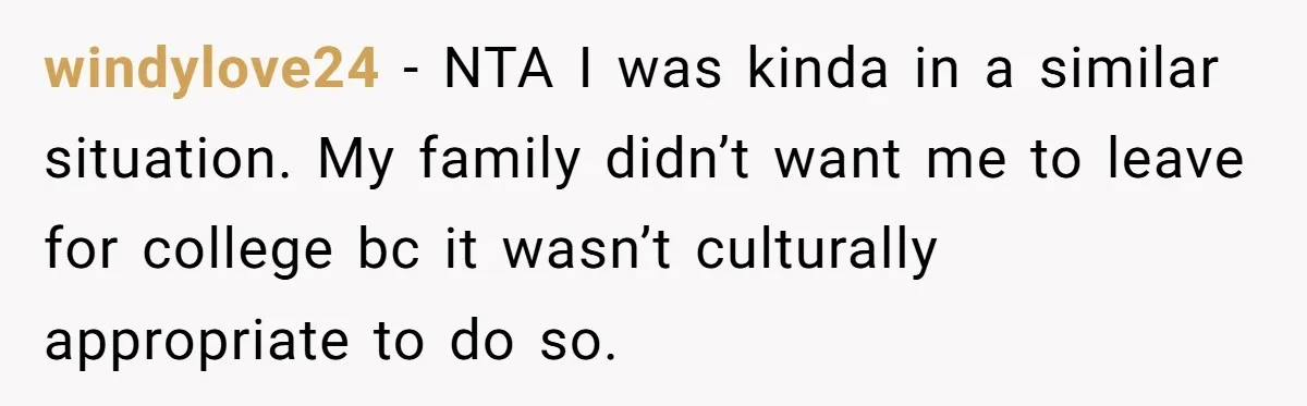 windylove24 − NTA I was kinda in a similar situation. My family didn’t want me to leave for college bc it wasn’t culturally appropriate to do so.