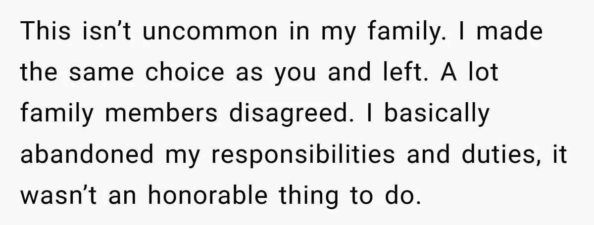 This isn’t uncommon in my family. I made the same choice as you and left. A lot family members disagreed. I basically abandoned my responsibilities and duties, it wasn’t an...