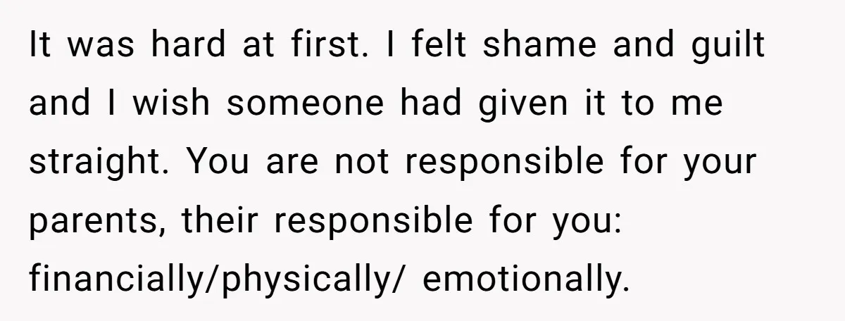 It was hard at first. I felt shame and guilt and I wish someone had given it to me straight. You are not responsible for your parents, their responsible for...