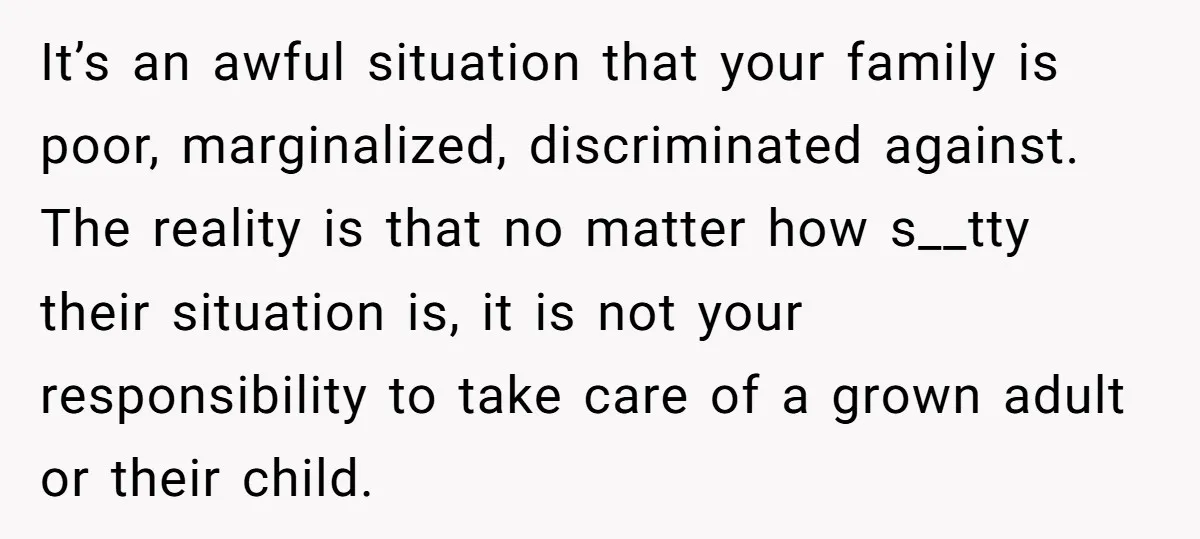 It’s an awful situation that your family is poor, marginalized, discriminated against. The reality is that no matter how s__tty their situation is, it is not your responsibility to take...