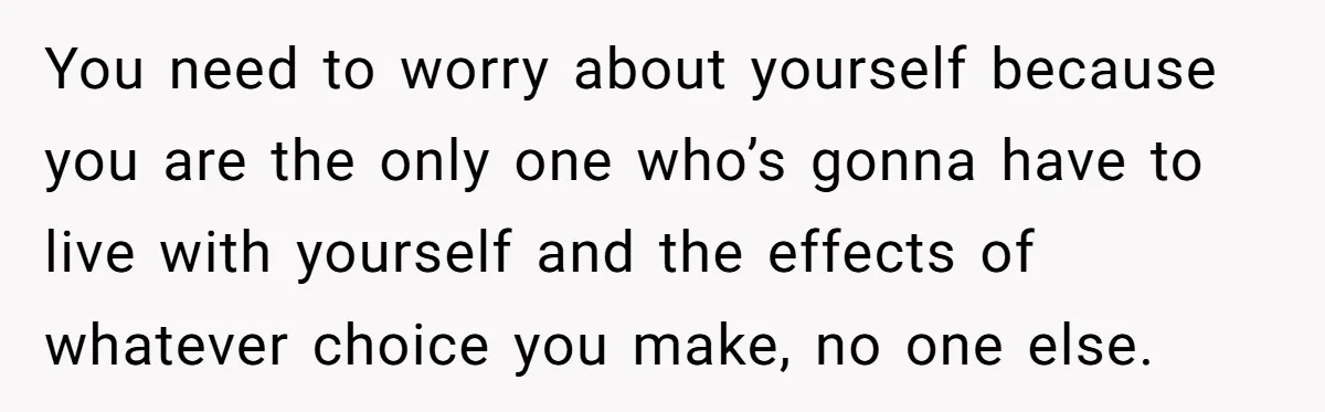 You need to worry about yourself because you are the only one who’s gonna have to live with yourself and the effects of whatever choice you make, no one else.