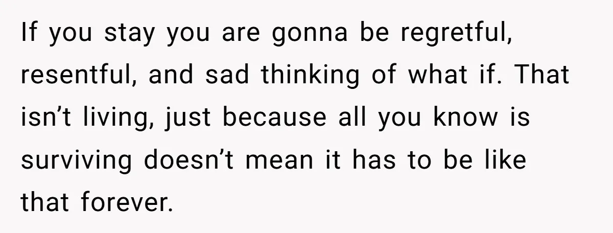 If you stay you are gonna be regretful, resentful, and sad thinking of what if. That isn’t living, just because all you know is surviving doesn’t mean it has to...