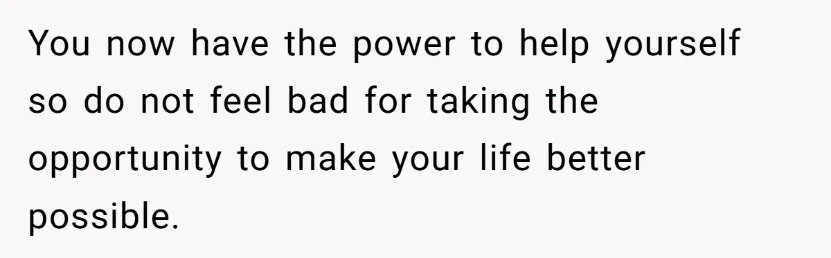 You now have the power to help yourself so do not feel bad for taking the opportunity to make your life better possible.