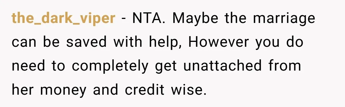 the_dark_viper − NTA. Maybe the marriage can be saved with help, However you do need to completely get unattached from her money and credit wise.