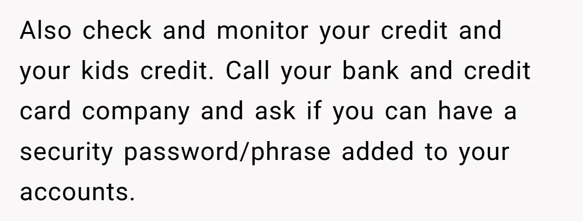 Also check and monitor your credit and your kids credit. Call your bank and credit card company and ask if you can have a security password/phrase added to your accounts.