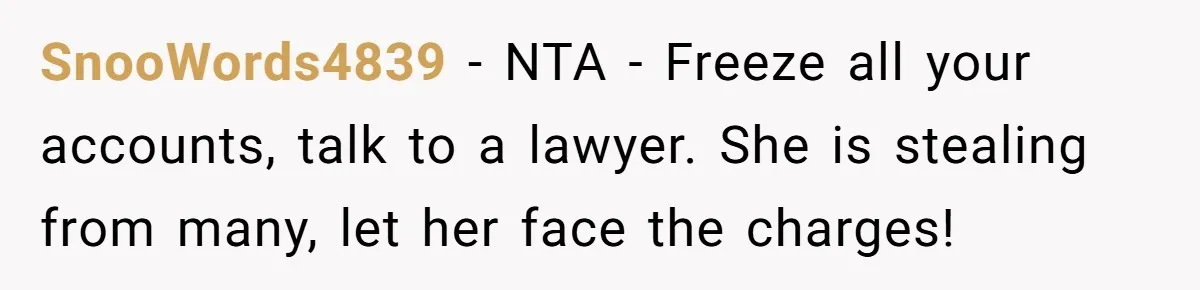 SnooWords4839 − NTA - Freeze all your accounts, talk to a lawyer. She is stealing from many, let her face the charges!