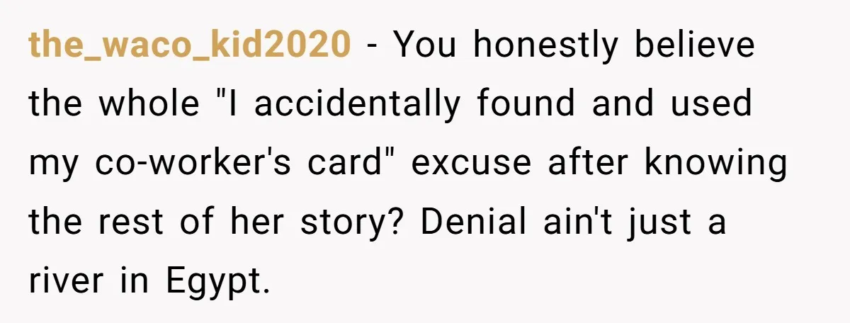 the_waco_kid2020 − You honestly believe the whole "I accidentally found and used my co-worker's card" excuse after knowing the rest of her story? Denial ain't just a river in Egypt.