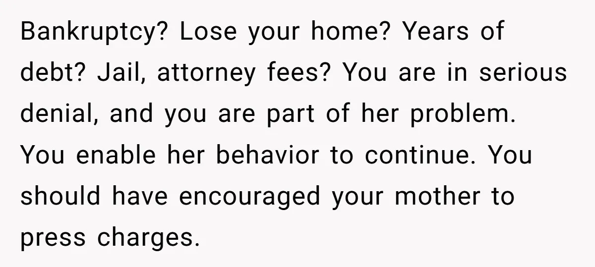 Bankruptcy? Lose your home? Years of debt? Jail, attorney fees? You are in serious denial, and you are part of her problem. You enable her behavior to continue. You should...