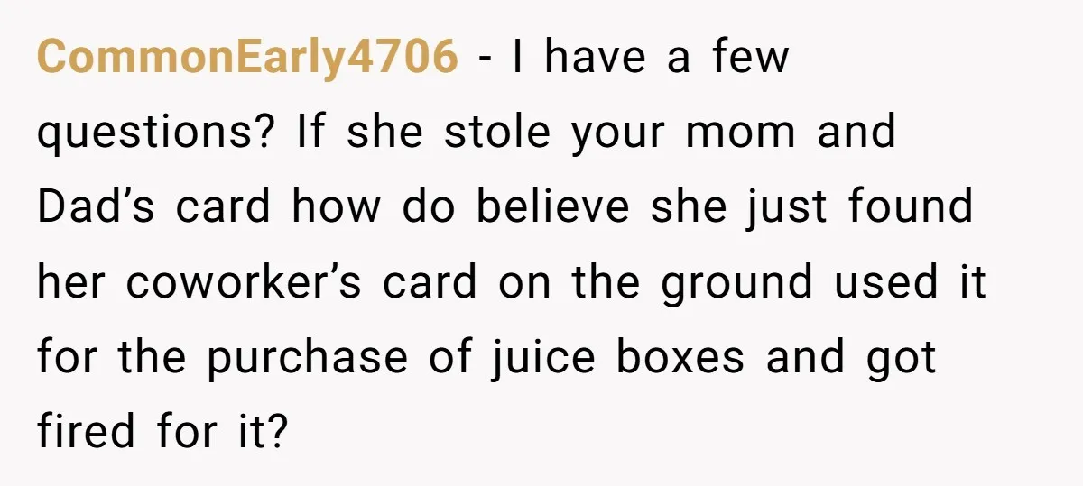 CommonEarly4706 − I have a few questions? If she stole your mom and Dad’s card how do believe she just found her coworker’s card on the ground used it for...