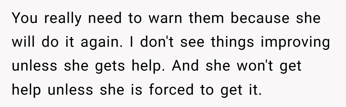 You really need to warn them because she will do it again. I don't see things improving unless she gets help. And she won't get help unless she is forced...