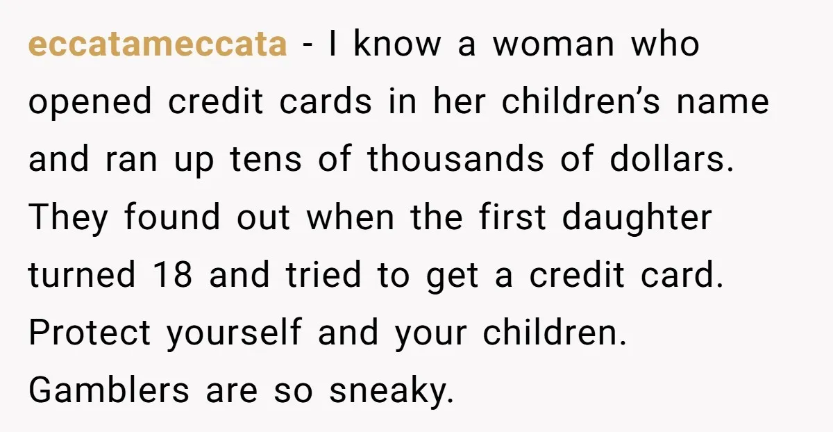 eccatameccata − I know a woman who opened credit cards in her children’s name and ran up tens of thousands of dollars. They found out when the first daughter turned...