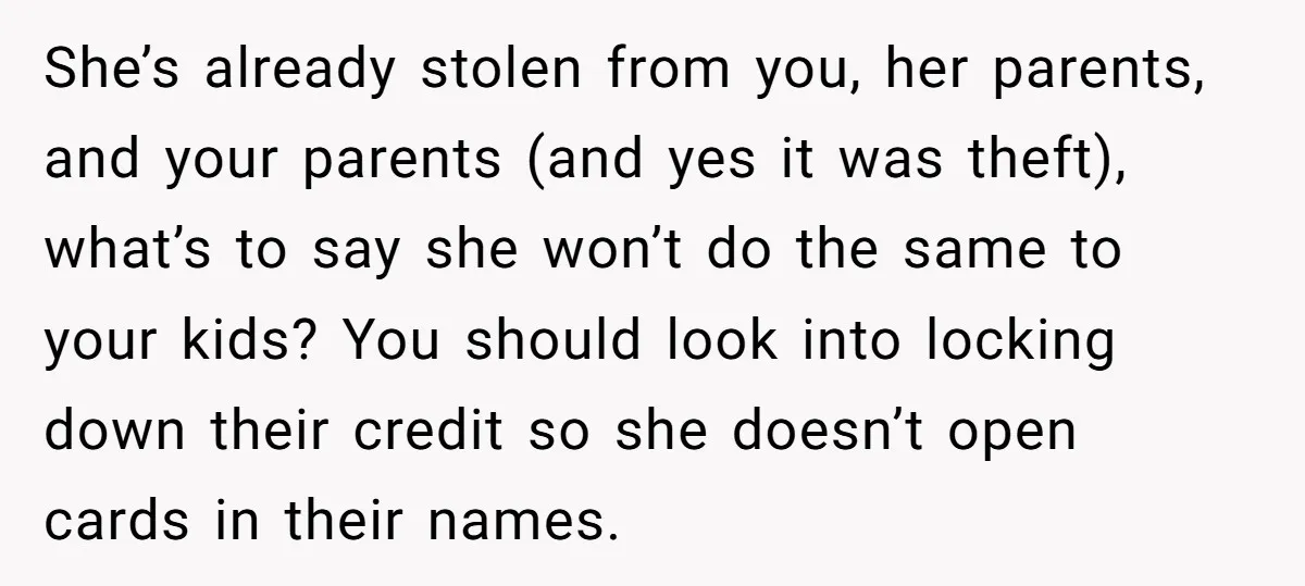She’s already stolen from you, her parents, and your parents (and yes it was theft), what’s to say she won’t do the same to your kids? You should look into...