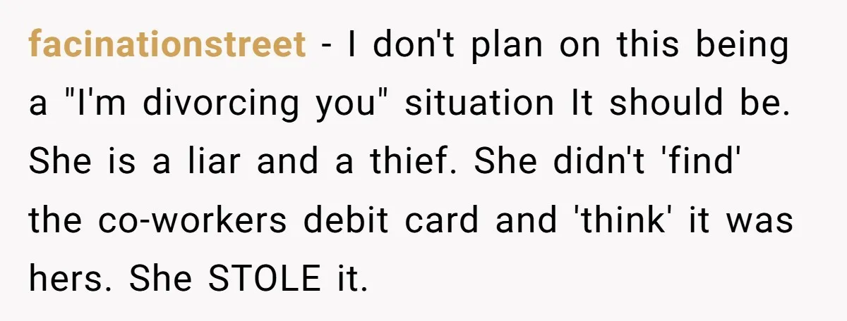 facinationstreet − I don't plan on this being a "I'm divorcing you" situation It should be. She is a liar and a thief. She didn't 'find' the co-workers debit card...