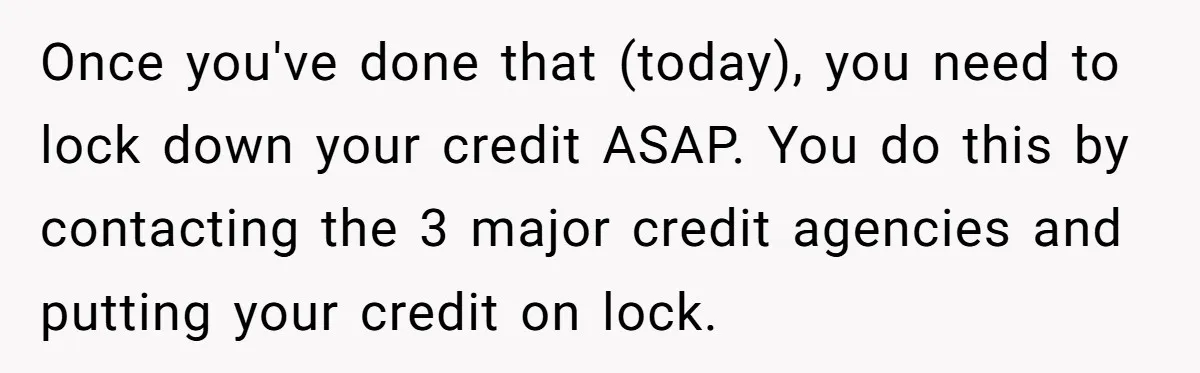 Once you've done that (today), you need to lock down your credit ASAP. You do this by contacting the 3 major credit agencies and putting your credit on lock.
