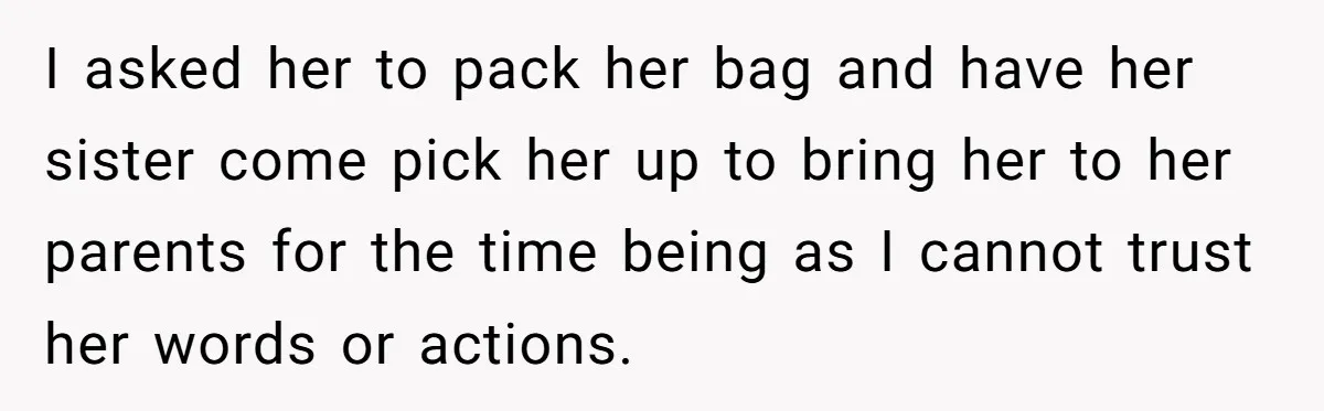 I asked her to pack her bag and have her sister come pick her up to bring her to her parents for the time being as I cannot trust her...