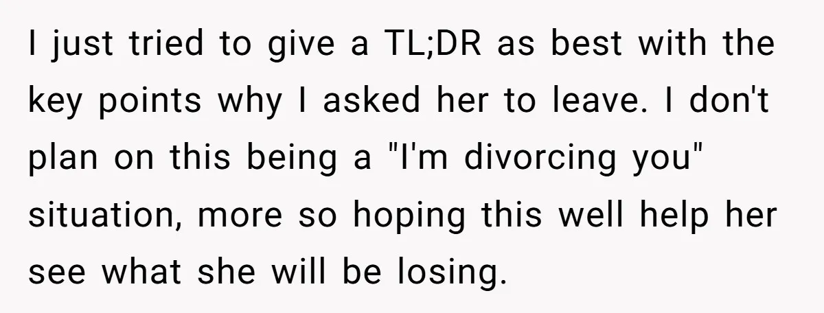 I just tried to give a TL;DR as best with the key points why I asked her to leave. I don't plan on this being a "I'm divorcing you" situation,...