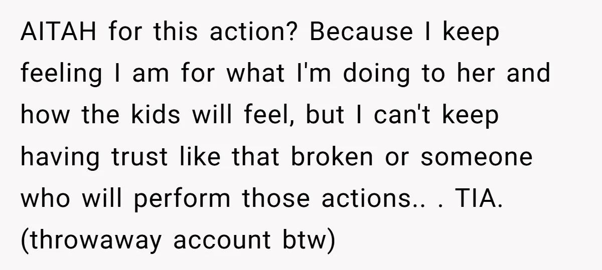 AITAH for this action? Because I keep feeling I am for what I'm doing to her and how the kids will feel, but I can't keep having trust like that...