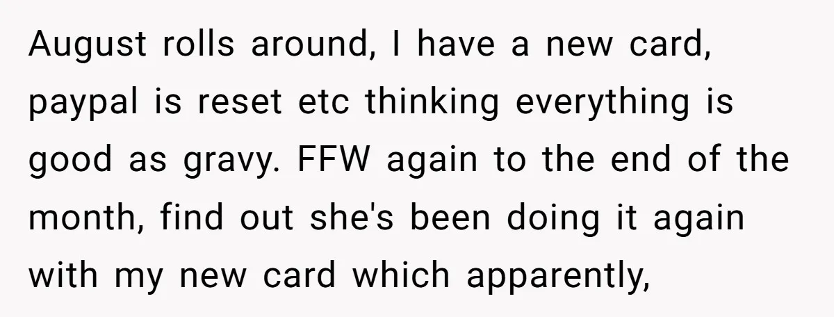August rolls around, I have a new card, paypal is reset etc thinking everything is good as gravy. FFW again to the end of the month, find out she's been...