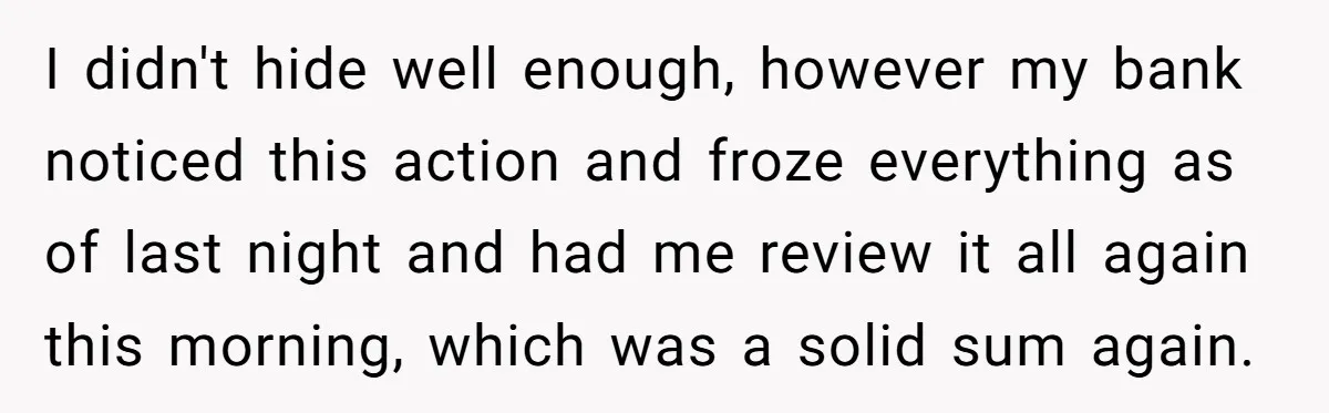I didn't hide well enough, however my bank noticed this action and froze everything as of last night and had me review it all again this morning, which was a...