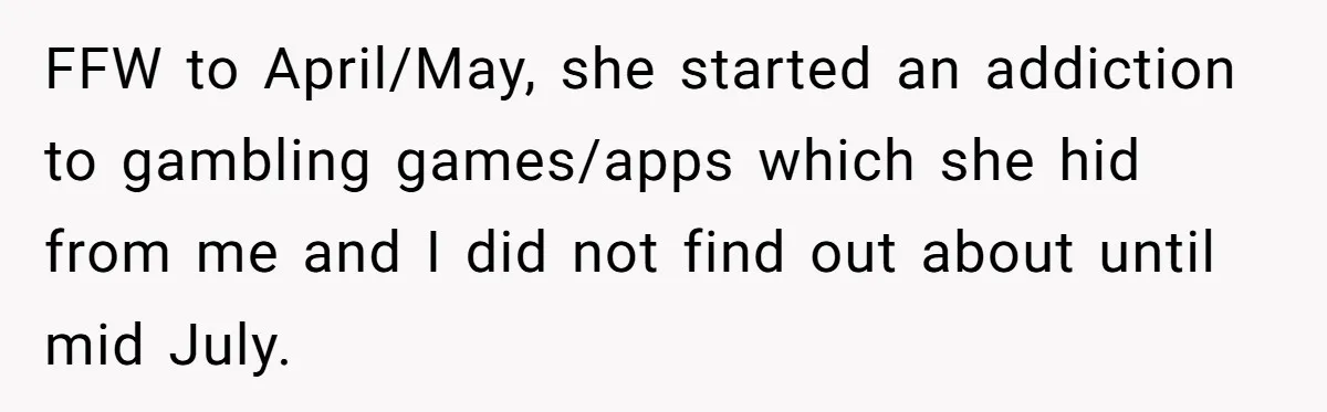 FFW to April/May, she started an addiction to gambling games/apps which she hid from me and I did not find out about until mid July.