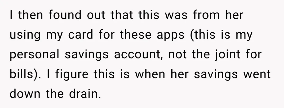 I then found out that this was from her using my card for these apps (this is my personal savings account, not the joint for bills). I figure this is...