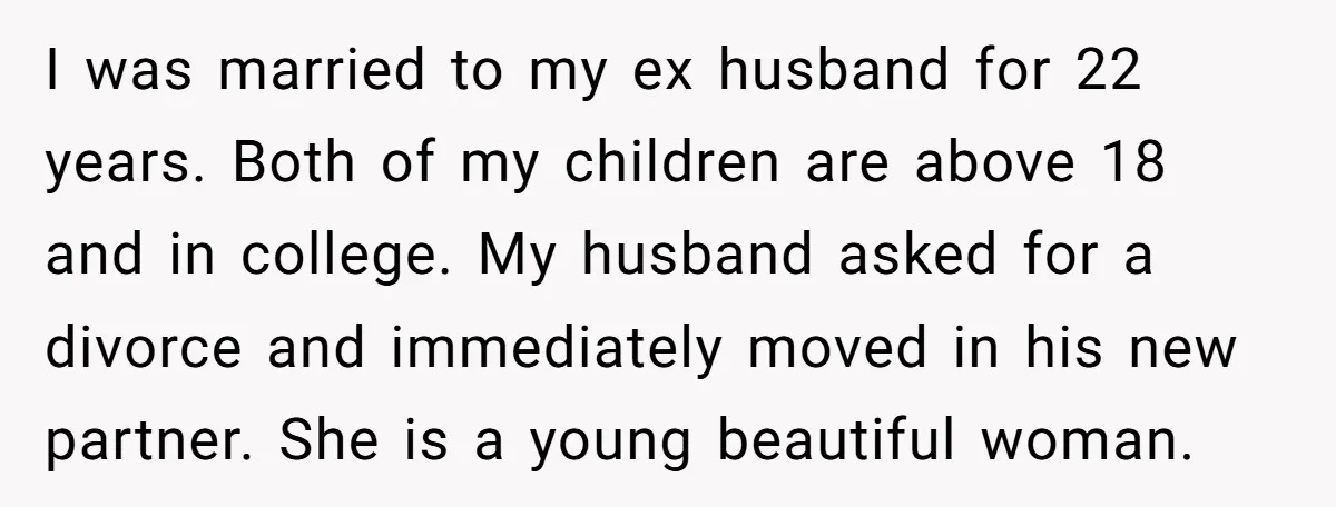 I was married to my ex husband for 22 years. Both of my children are above 18 and in college. My husband asked for a divorce and immediately moved in...