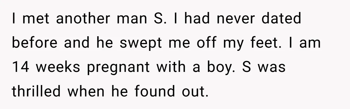 I met another man S. I had never dated before and he swept me off my feet. I am 14 weeks pregnant with a boy. S was thrilled when he...