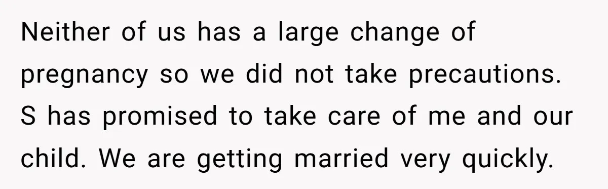 Neither of us has a large change of pregnancy so we did not take precautions. S has promised to take care of me and our child. We are getting married...