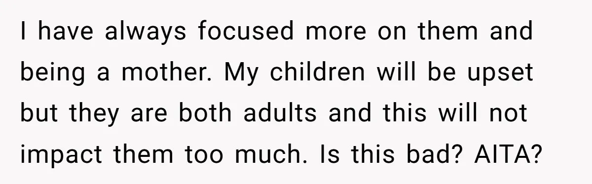 I have always focused more on them and being a mother. My children will be upset but they are both adults and this will not impact them too much. Is...