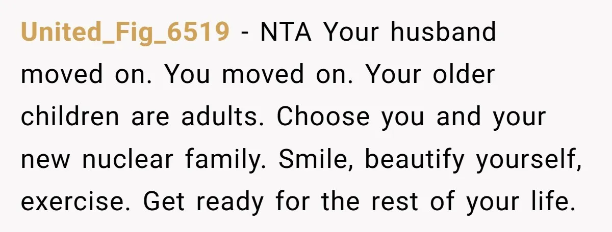 United_Fig_6519 − NTA Your husband moved on. You moved on. Your older children are adults. Choose you and your new nuclear family. Smile, beautify yourself, exercise. Get ready for the...