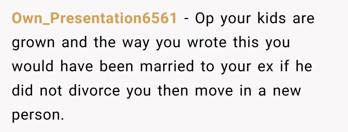 Own_Presentation6561 − Op your kids are grown and the way you wrote this you would have been married to your ex if he did not divorce you then move in...