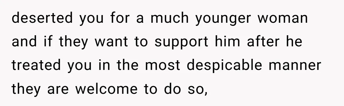 deserted you for a much younger woman and if they want to support him after he treated you in the most despicable manner they are welcome to do so,