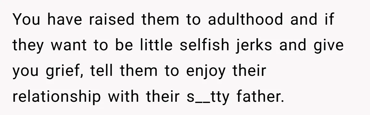 You have raised them to adulthood and if they want to be little selfish jerks and give you grief, tell them to enjoy their relationship with their s__tty father.