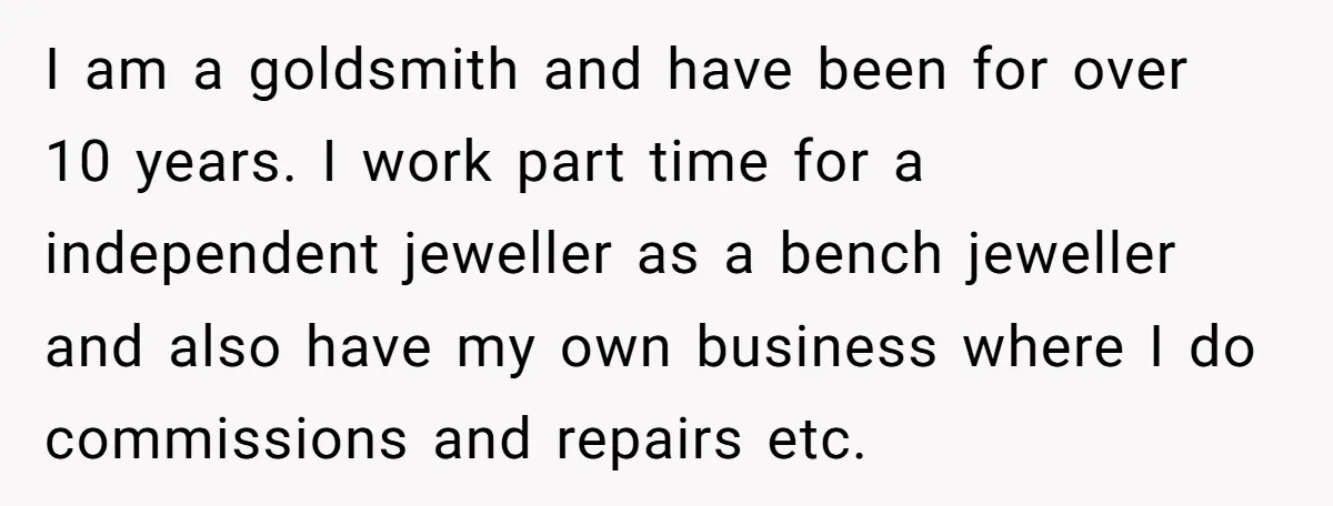 I am a goldsmith and have been for over 10 years. I work part time for a independent jeweller as a bench jeweller and also have my own business where...